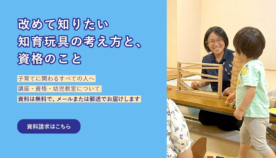 初めて知りたい 知育玩具の考え方と、資格のこと 子育てに関わる全ての人へ 講座・資格・幼児教室について 資料は無料で、メールまたは郵送でお届けします|資料請求はこちら